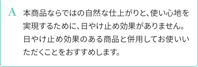 A.本商品ならではの自然な仕上がりと、使い心地を実現するために、日やけ止め効果がありません。日やけ止め効果のある商品と併用してお使いいただくことをおすすめします。