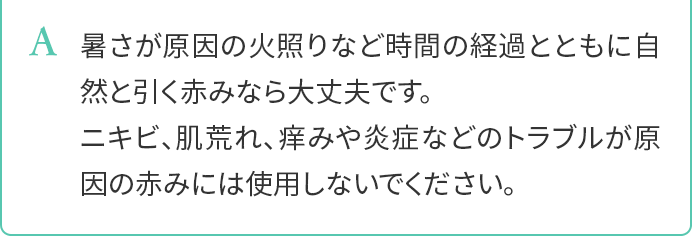 A.暑さが原因の火照りなど時間の経過とともに自然と引く赤みなら大丈夫です。ニキビ、肌荒れ、痒みや炎症などのトラブルが原因の赤みには使用しないでください。