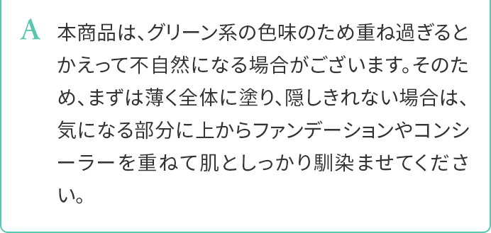 A.本商品は、グリーン系の色味のため重ね過ぎるとかえって不自然になる場合がございます。そのため、まずは薄く全体に塗り、隠しきれない場合は、気になる部分に上からファンデーションやコンシーラーを重ねて肌としっかり馴染ませてください。