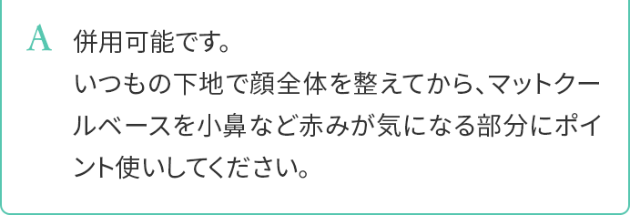 A.併用可能です。いつもの下地で顔全体を整えてから、マットクールベースを小鼻など赤みが気になる部分にポイント使いしてください。