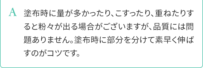 A.塗布時に量が多かったり、こすったり、重ねたりすると粉々が出る場合がございますが、品質には問題ありません。塗布時に部分を分けて素早く伸ばすのがコツです。