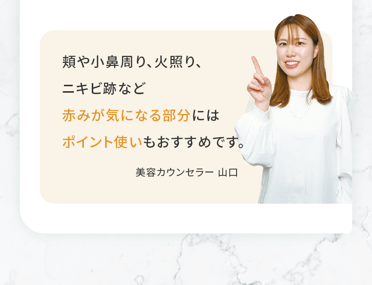 頬や小鼻周り、火照り、ニキビ跡など赤みが気になる部分にはポイント使いもおすすめです。