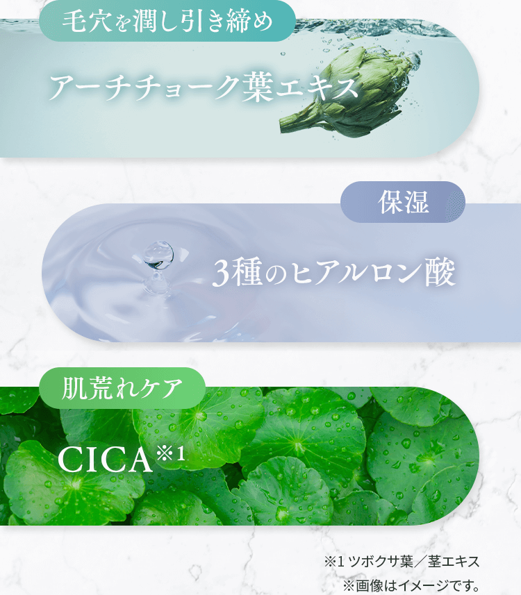 【毛穴を潤し引き締め】アーチチョーク葉エキス　【保湿】3種のヒアルロン酸　【肌荒れケア】CICA※1