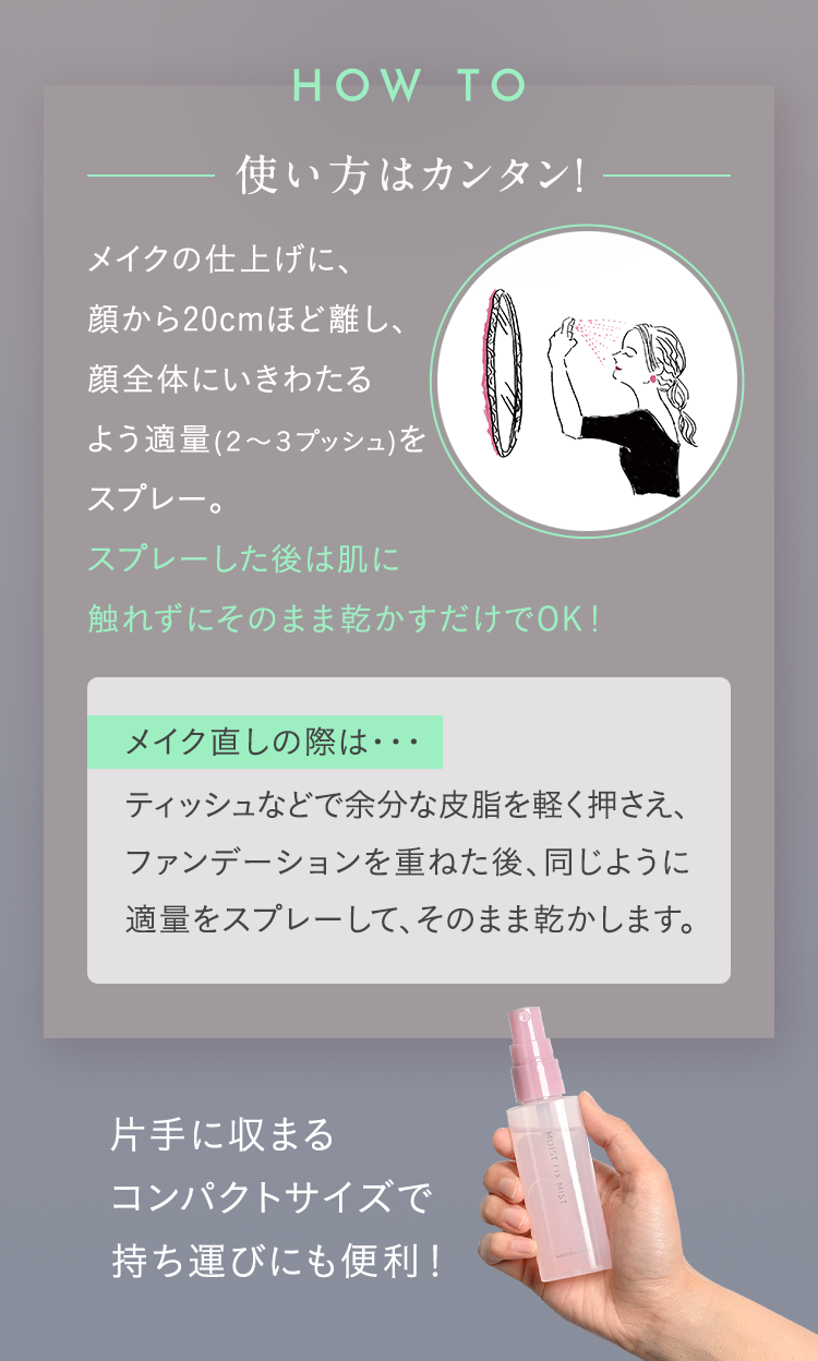 使い方はカンタン！ メイクの仕上げに、顔から20cmほど離し、顔全体にいきわたるよう適量(2～3プッシュ)をスプレー。スプレーした後は肌に触れずにそのまま乾かすだけでOK！
