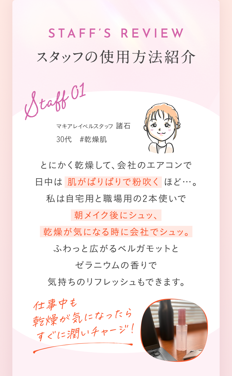 スタッフの使用方法紹介 Staff 01 とにかく乾燥して、会社のエアコンで日中は肌がぱりぱりで粉吹くほど…。私は自宅用と職場用の2本使いで朝メイク後にシュッ、乾燥が気になる時に会社でシュッ。ふわっと広がるベルガモットとゼラニウムの香りで気持ちのリフレッシュもできます。