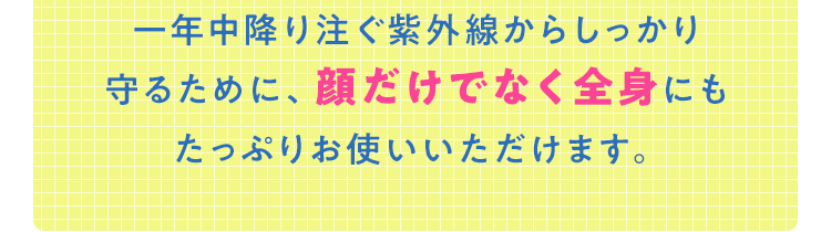 ⼀年中降り注ぐ紫外線からしっかり守るために、顔だけでなく全⾝にもたっぷりお使いいただけます。