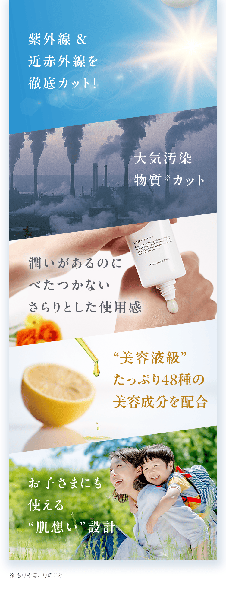 紫外線&近⾚外線を徹底カット！・⼤気汚染物質カット・潤いがあるのにべたつかないさらりとした使⽤感・“美容液級”たっぷり48種の美容成分を配合・お子さまにも使える“肌想い”設計