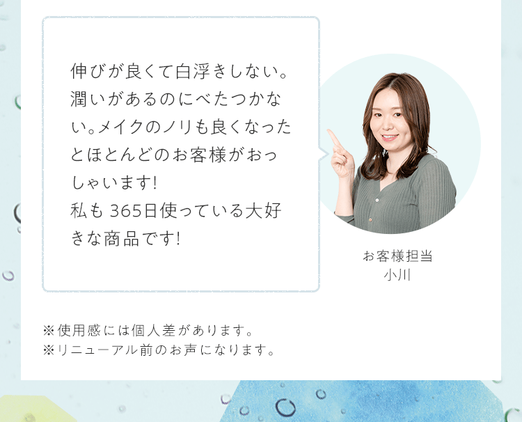 伸びが良くて⽩浮きしない。潤いがあるのにべたつかない。メイクのノリも良くなったとほとんどのお客様がおっしゃいます！私も365⽇使っている⼤好きな商品です！｜お客様担当 小川