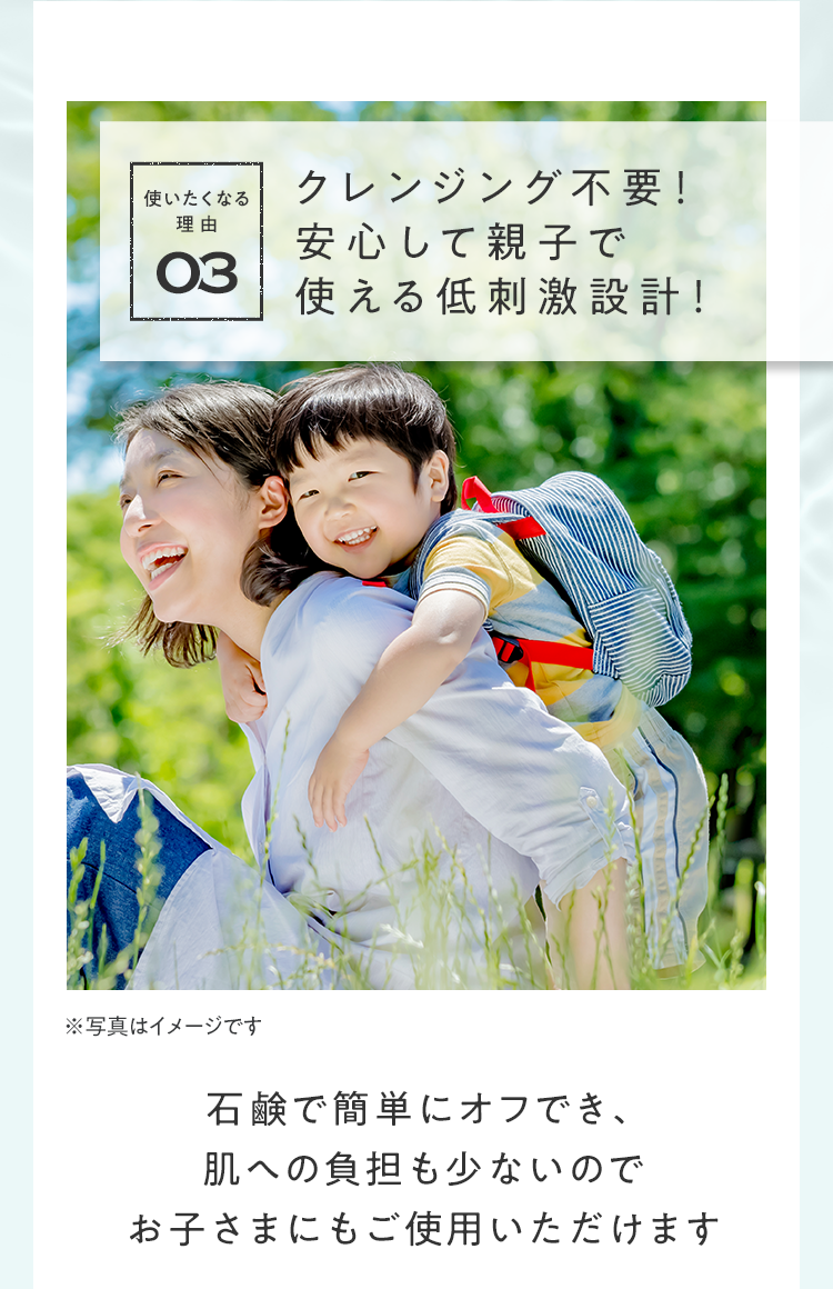 使いたくなる理由03 クレンジング不要！安⼼して親⼦で使える低刺激設計！｜石鹸で簡単にオフでき、肌への負担も少ないのでお子さまにもご使用いただけます