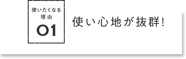 使いたくなる理由01 使い⼼地が抜群！