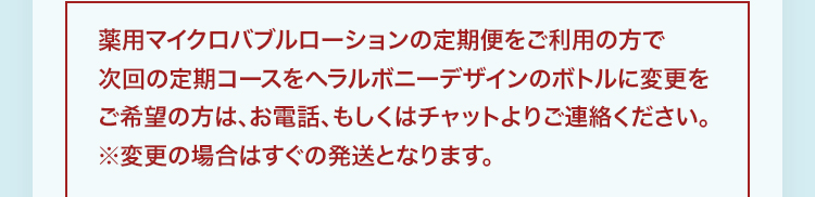 薬用マイクロバブルローションの定期便をご利用の方で次回の定期コースをヘラルボニーデザインのボトルに変更をご希望の方は、お電話、もしくはチャットよりご連絡ください。※変更の場合はすぐの発送となります。