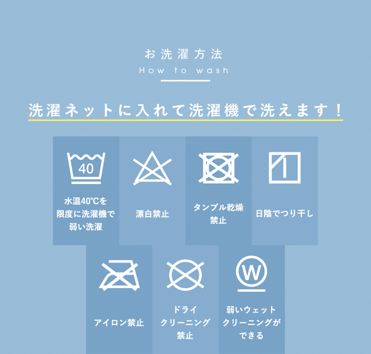 お洗濯方法 洗濯ネットに入れて洗濯機で洗えます！