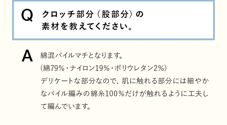 [Q]クロッチ部分（股部分）の素材を教えてください。 [A]綿混パイルマチとなります。(綿79％・ナイロン19％・ポリウレタン2％)デリケートな部分なので、肌に触れる部分には細やかなパイル編みの綿糸100％だけが触れるように工夫して編んでいます。