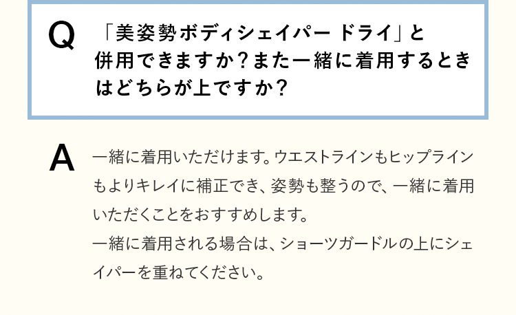 [Q]「美姿勢ボディシェイパー ドライ」と併用できますか？また一緒に着用するときはどちらが上ですか？ [A]一緒に着用いただけます。ウエストラインもヒップラインもよりキレイに補正でき、姿勢も整うので、一緒に着用いただくことをおすすめします。一緒に着用される場合は、ショーツガードルの上にシェイパーを重ねてください。
