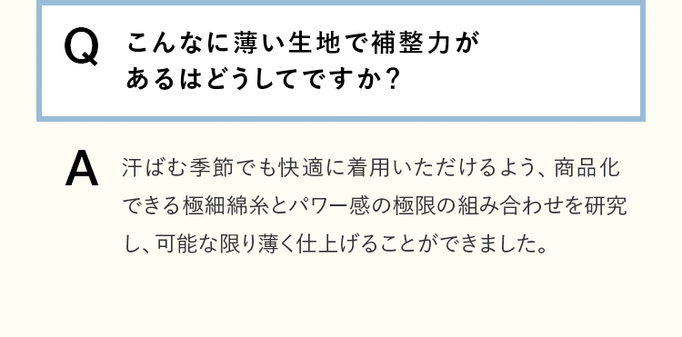 [Q]こんなに薄い生地で補整力があるはどうしてですか？ [A]汗ばむ季節でも快適に着用いただけるよう、商品化できる極細綿糸とパワー感の極限の組み合わせを研究し、可能な限り薄く仕上げることができました。