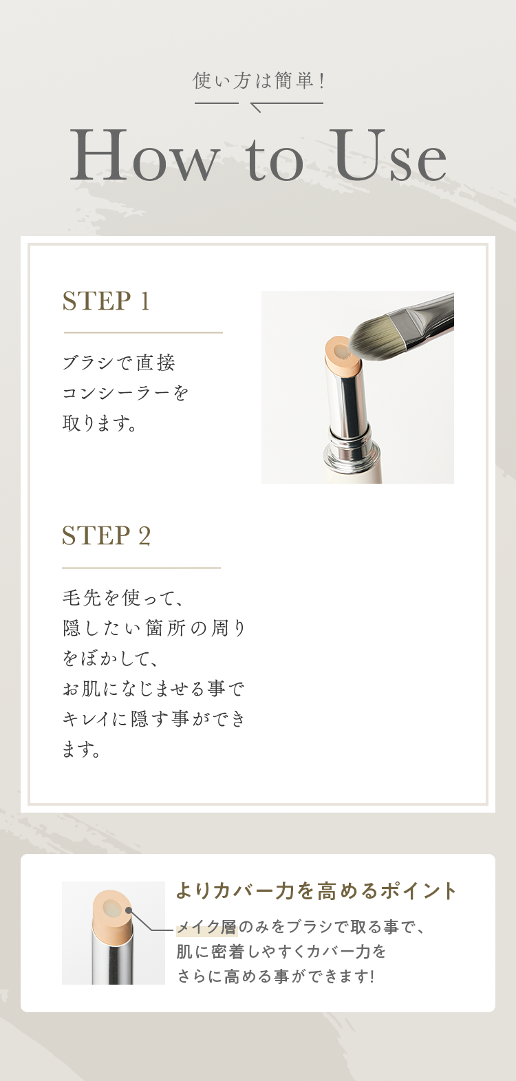 使い方は簡単！ How to Use｜STEP 1 ブラシで直接コンシーラーを取ります。｜STEP 2 毛先を使って、隠したい箇所の周りをぼかして、お肌になじませる事でキレイに隠す事ができます。｜よりカバー力を高めるポイント