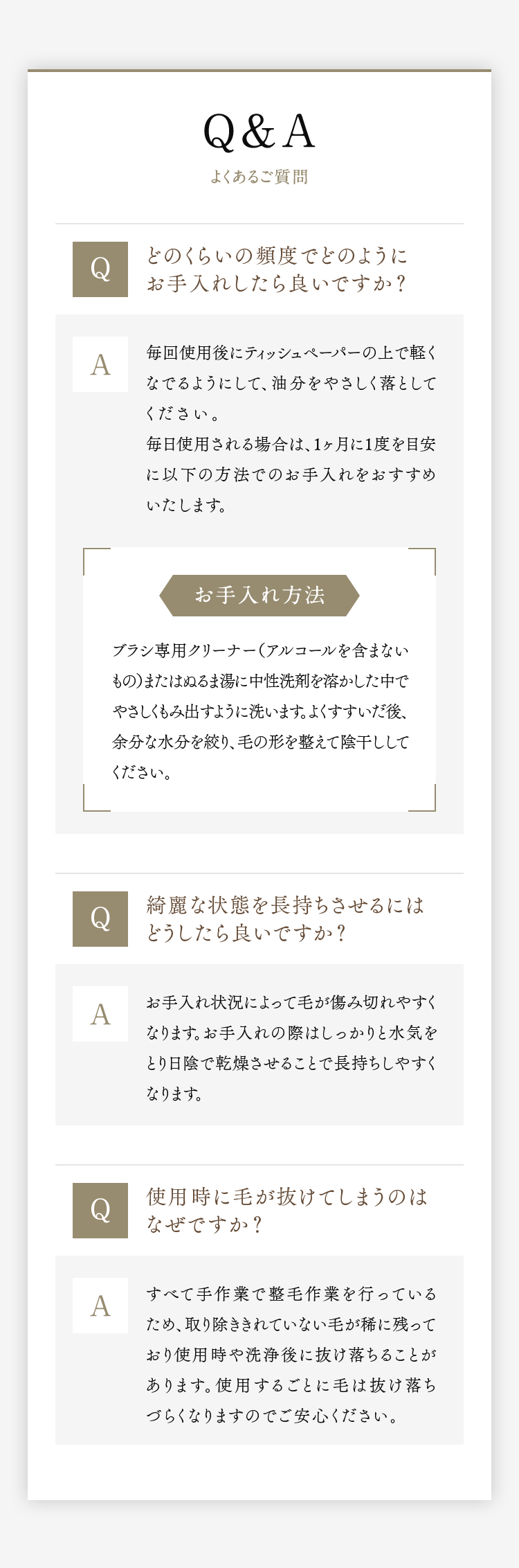Q＆A よくあるご質問｜Q.どのくらいの頻度でどのようにお手入れしたら良いですか？ A.毎回使用後にティッシュペーパーの上で軽くなでるようにして、油分をやさしく落としてください。毎日使用される場合は、1ヶ月に1度を目安に以下の方法でのお手入れをおすすめいたします。｜Q.綺麗な状態を長持ちさせるにはどうしたら良いですか？ A.お手入れ状況によって毛が傷み切れやすくなります。お手入れの際はしっかりと水気をとり日陰で乾燥させることで長持ちしやすくなります。｜Q.使用時に毛が抜けてしまうのはなぜですか？ A.すべて手作業で整毛作業を行っているため、取り除ききれていない毛が稀に残っており使用時や洗浄後に抜け落ちることがあります。使用するごとに毛は抜け落ちづらくなりますのでご安心ください。