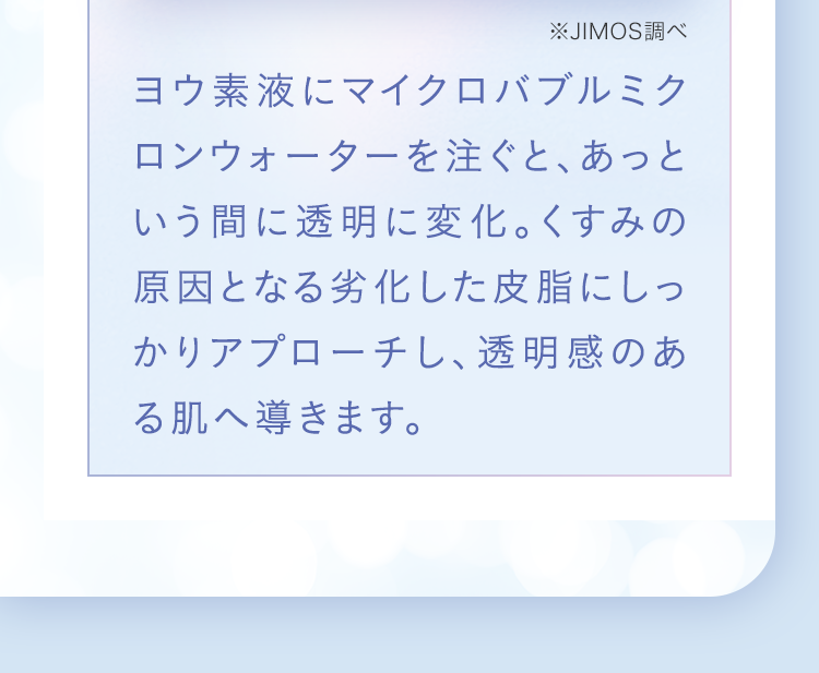 ヨウ素液にマイクロバブルミクロンウォーターを注ぐと、あっという間に透明に変化。くすみの原因となる酸化にしっかりアプローチし、透明感のある肌へ導きます。