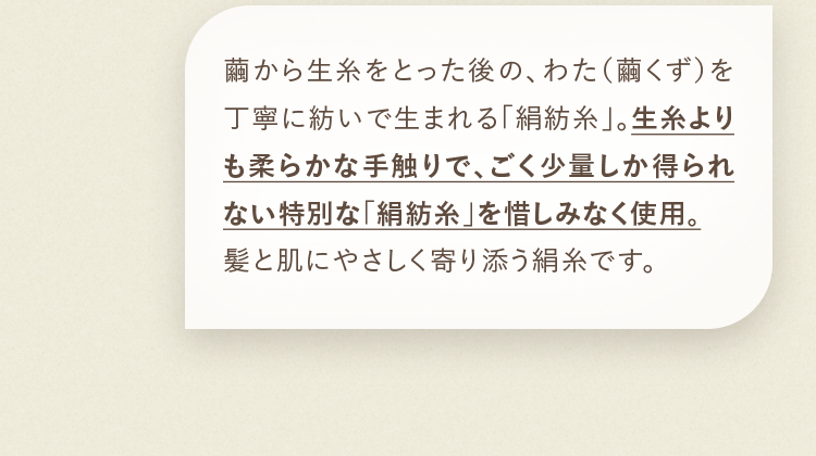 繭から生糸をとった後の、わた（繭くず）を丁寧に紡いで生まれる「絹紡糸」。生糸よりも柔らかな手触りで、ごく少量しか得られない特別な「絹紡糸」を惜しみなく使用。髪と肌にやさしく寄り添う絹糸です。