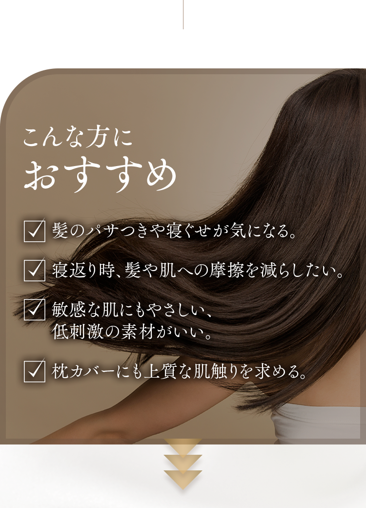 こんな方におすすめ｜髪のパサつきや寝ぐせが気になる。寝返り時、髪や肌への摩擦を減らしたい。敏感な肌にもやさしい、低刺激の素材がいい。枕カバーにも上質な肌触りを求める。