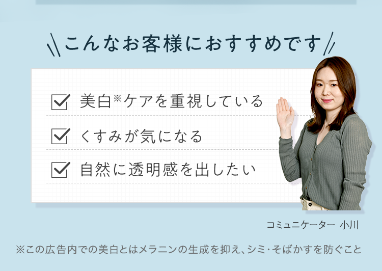 こんなお客様におすすめです ■美白※ケアを重視している ■くすみが気になる ■自然に透明感を出したい