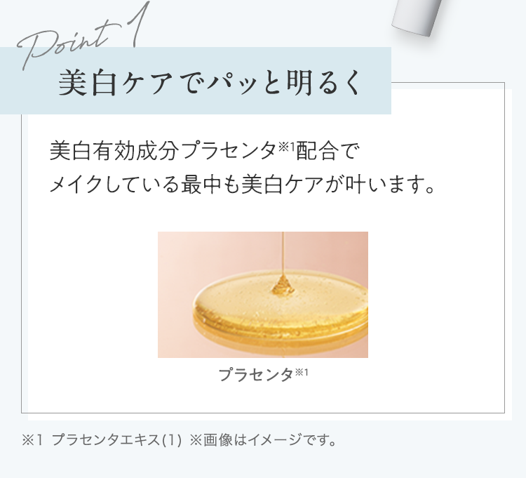 Point1 美白ケアでパッと明るく 美白有効成分プラセンタ※1配合でメイクしている最中も美白ケアが叶います。