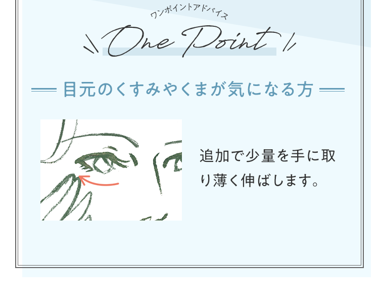 ワンポイントアドバイス 目元のくすみやくまが気になる方 追加で少量を手に取り薄く伸ばします。