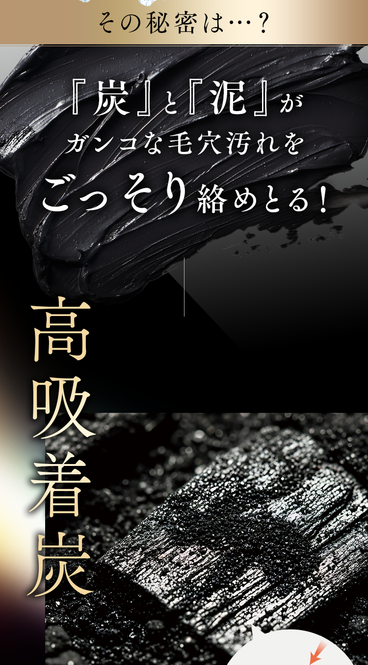 その秘密は…？「炭」と「泥」がガンコな毛穴汚れをごっそり絡めとる！高吸着炭