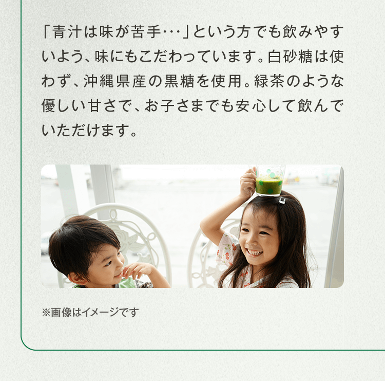「青汁は味が苦手・・・」という方でも飲みやすいよう、味にもこだわっています。白砂糖は使わず、沖縄県産の黒糖を使用。緑茶のような優しい甘さで、お子さまでも安心して飲んでいただけます。