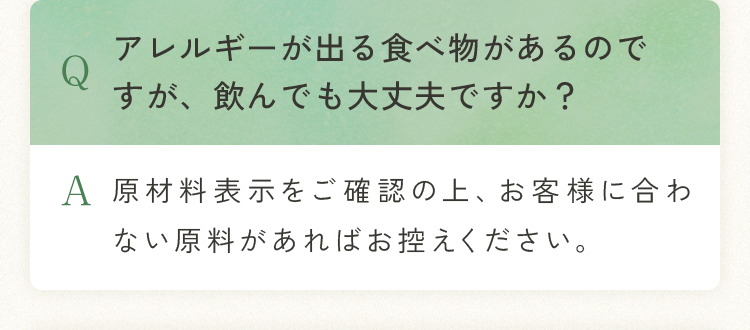 Q.アレルギーが出る食べ物があるのですが、飲んでも大丈夫ですか？ A.原材料表示をご確認の上、お客様に合わない原料があればお控えください。