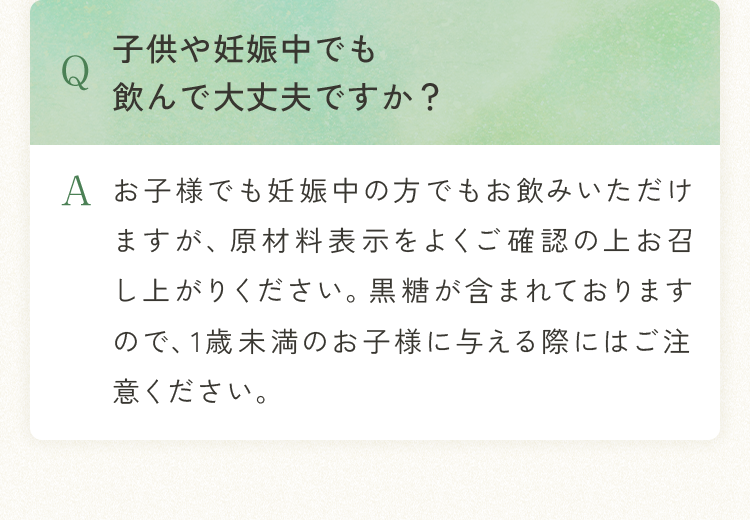 Q.子供や妊娠中でも飲んで大丈夫ですか？ A.お子様でも妊娠中の方でもお飲みいただけますが、原材料表示をよくご確認の上お召し上がりください。黒糖が含まれておりますので、1歳未満のお子様に与える際にはご注意ください。