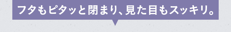 フタもピタッと閉まり、見た目もスッキリ。