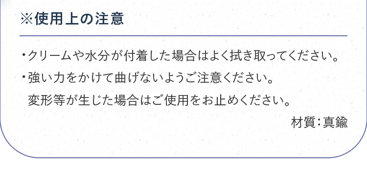 ※使用上の注意｜・クリームや水分が付着した場合はよく拭き取ってください。・強い力をかけて曲げないようご注意ください。変形等が生じた場合はご使用をお止めください。材質：真鍮