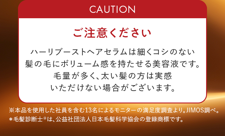 ご注意ください｜ハーリブーストヘアセラムは細くコシのない髪の毛にボリューム感を持たせる美容液です。毛量が多く、太い髪の方は実感いただけない場合がございます。