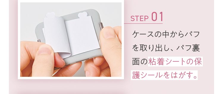 STEP01 ケースの中からパフを取り出し、パフ裏面の粘着シートの保護シールをはがす。