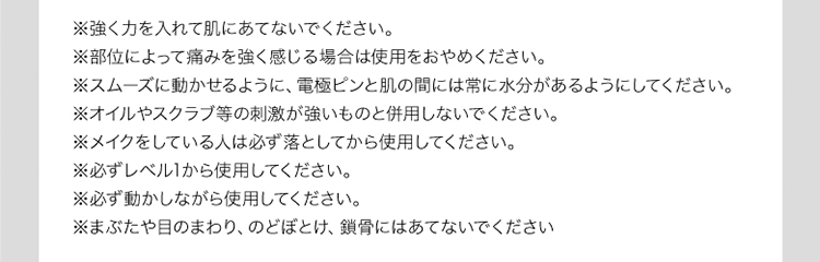 ※強く力を入れて肌にあてないでください。※部位によって痛みを感じる場合は使用をおやめください。※スムーズに動かせるように、電極と肌の間には常に水分があるようにしてください。※オイルやスクラブ等の刺激が強いものと併用しないでください。※メイクをしている人は必ず落としてから使用してください。※必ずレベル1から使用してください。※必ず動かしながら使用してください。※まぶたや目のまわり、のどぼとけ、鎖骨にあてないでください