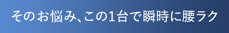 そのお悩み、この1台で瞬時に腰ラク