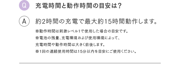 Q.充電時間と動作時間の目安は？ A.約2時間の充電で最大約15時間動作します。※動作時間は刺激レベル1で使用した場合の目安です。※電池の残量、充電環境および使用環境によって、充電時間や動作時間は大きく前後します。※1回の連続使用時間は15分以内を目安にご使用ください。