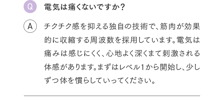 Q.電気は痛くないですか？ A.チクチク感を抑える独自の技術で、筋肉が効果的に収縮する周波数を採用しています。電気は痛みは感じにくく、心地よく深くまて刺激される体感があります。まずはレベル1から開始し、少しずつ体を慣らしていってください。