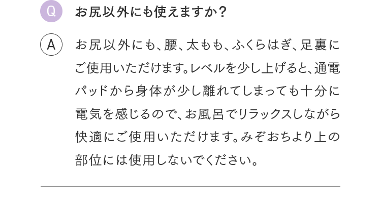 Q.お尻以外にも使えますか？ A.お尻以外にも、腰、太もも、ふくらはぎ、足裏にご使用いただけます。レベルを少し上げると、通電パッドから身体が少し離れてしまっても十分に電気を感じるので、お風呂でリラックスしながら快適にご使用いただけます。みぞおちより上の部位には使用しないでください。