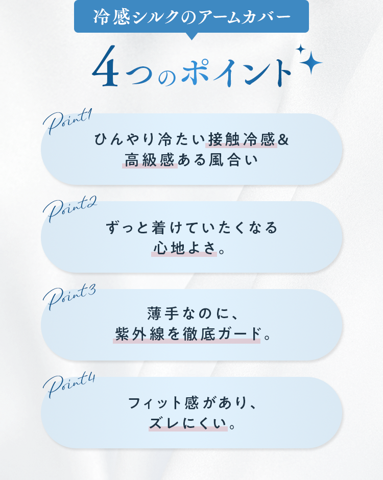 冷感シルクのアームカバー ４つのポイント｜ひんやり冷たい接触冷感＆高級感ある風合い・ずっと着けていたくなる心地よさ。・薄手なのに、紫外線を徹底ガード。・フィット感があり、ズレにくい。