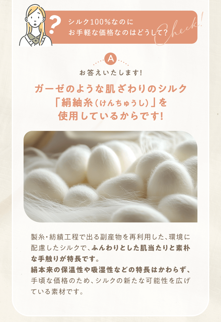 シルク100％なのにお手軽な価格なのはどうして？ ガーゼのような肌ざわりのシルク「絹紬糸（けんちゅうし）」を使用しているからです！