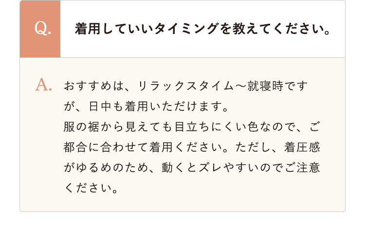 着用していいタイミングを教えてください。 おすすめは、リラックスタイム～就寝時ですが、日中も着用いただけます。
					服の裾から見えても目立ちにくい色なので、ご都合に合わせて着用ください。ただし、着圧感がゆるめのため、動くとズレやすいのでご注意ください。