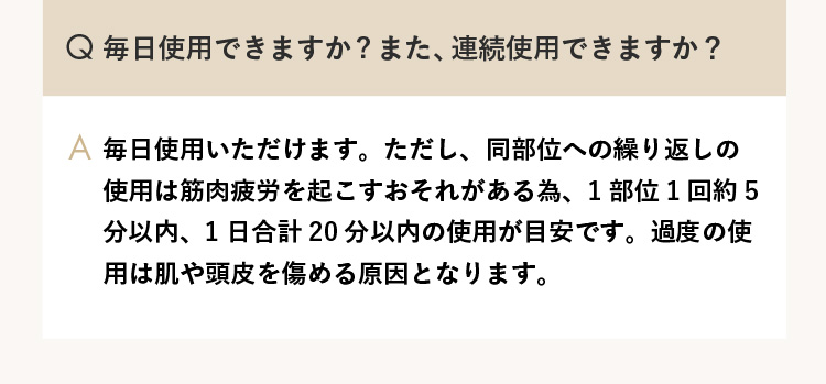 Q.毎日使用できますか？また、連続使用できますか？ A.毎日使用いただけます。ただし、同部位への繰り返しの使用は筋肉疲労を起こすおそれがある為、1部位1回約5分以内、1日合計20分以内の使用が目安です。過度の使用は肌や頭皮を傷める原因となります。