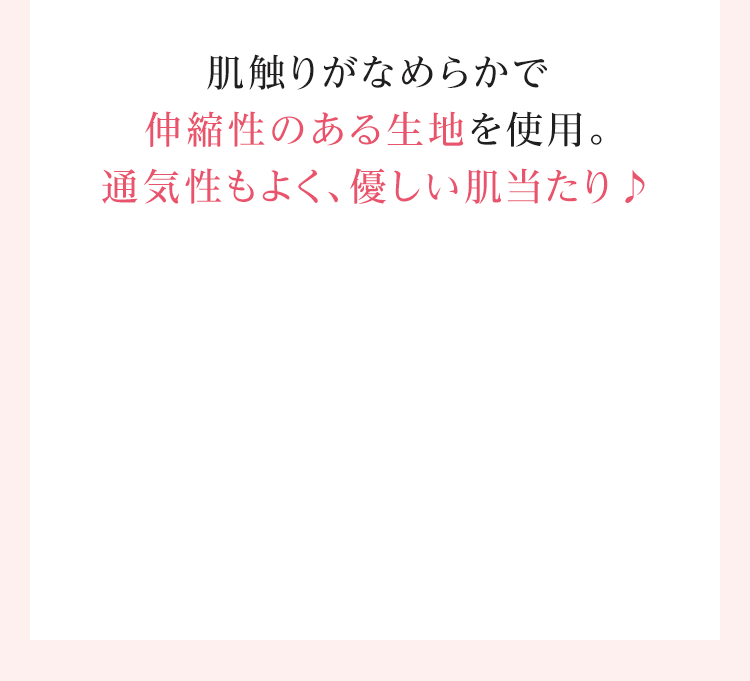 肌触りがなめらかで伸縮性のある生地を使用。通気性もよく、優しい肌当たり♪