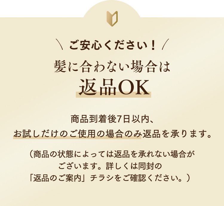 ご安心ください！髪に合わない場合は返品OK 商品到着後7日以内、お試しだけのご使用の場合のみ返品を承ります。