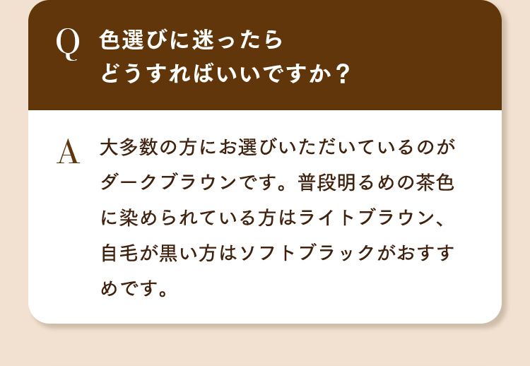 Q.色選びに迷ったらどうすればいいですか？ A.大多数の方にお選びいただいているのがダークブラウンです。普段明るめの茶色に染められている方はライトブラウン、自毛が黒い方はソフトブラックがおすすめです。