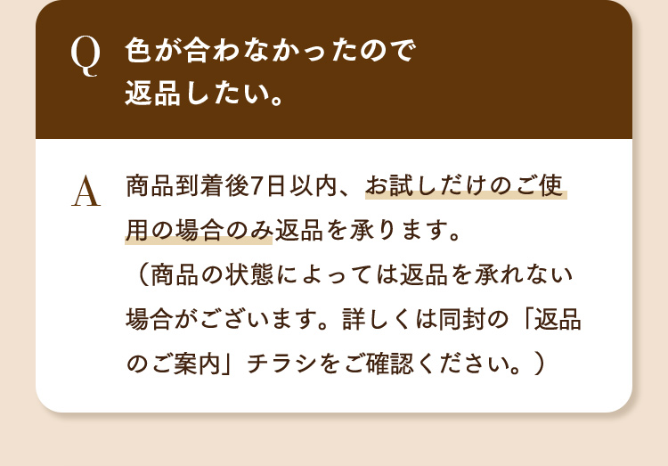 Q.色が合わなかったので返品したい。 A.商品到着後7日以内、お試しだけのご使用の場合のみ返品を承ります。（商品の状態によっては返品を承れない場合がございます。詳しくは同封の「返品のご案内」チラシをご確認ください。）