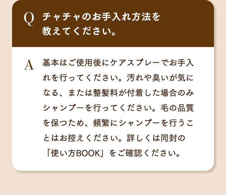 Q.チャチャのお手入れ方法を教えてください。 A.基本はご使用後にケアスプレーでお手入れを行ってください。汚れや臭いが気になる、または整髪料が付着した場合のみシャンプーを行ってください。毛の品質を保つため、頻繁にシャンプーを行うことはお控えください。詳しくは同封の「使い方BOOK」をご確認ください。
