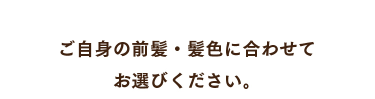 ご自身の前髪・髪色に合わせてお選びください。